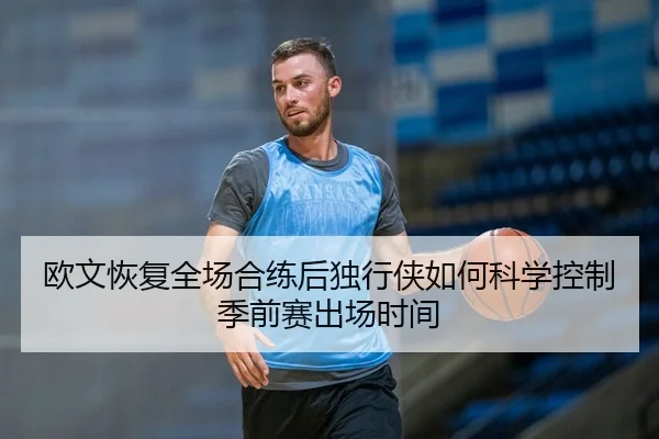 欧文恢复全场合练后独行侠如何科学控制季前赛出场时间