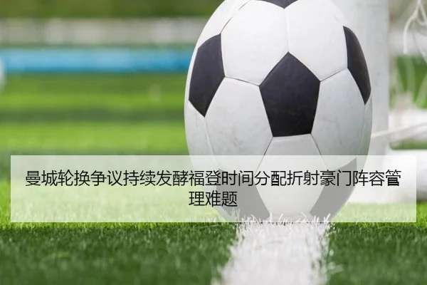 曼城轮换争议持续发酵福登时间分配折射豪门阵容管理难题